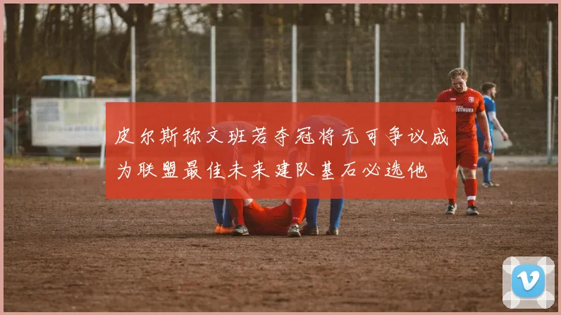 皮尔斯称文班若夺冠将无可争议成为联盟最佳未来建队基石必选他