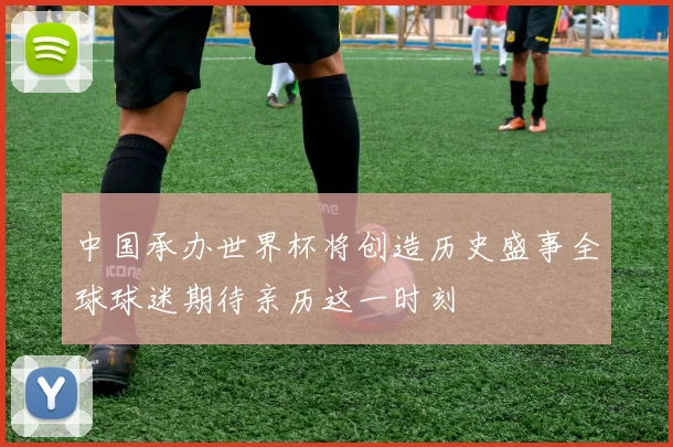 中国承办世界杯将创造历史盛事全球球迷期待亲历这一时刻