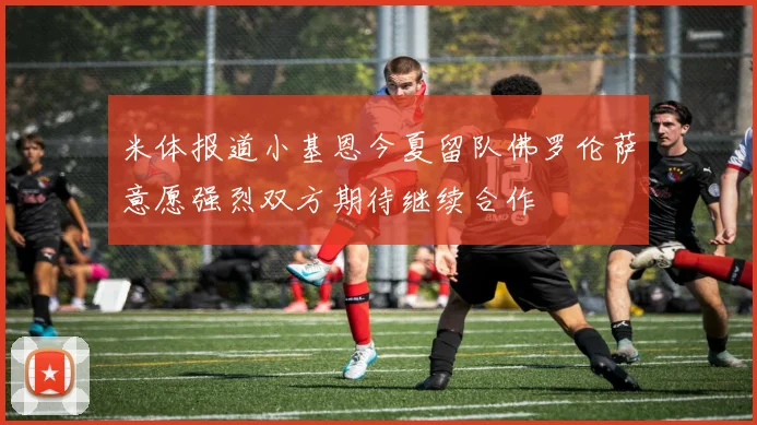 米体报道小基恩今夏留队佛罗伦萨意愿强烈双方期待继续合作