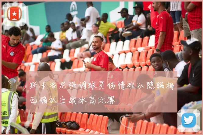 斯卡洛尼强调球员伤情难以隐瞒梅西确认出战冰岛比赛
