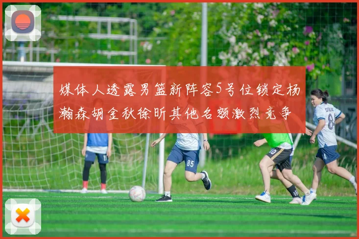 媒体人透露男篮新阵容5号位锁定杨瀚森胡金秋徐昕其他名额激烈竞争