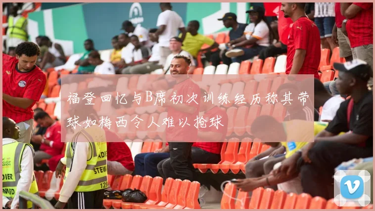 福登回忆与B席初次训练经历称其带球如梅西令人难以抢球