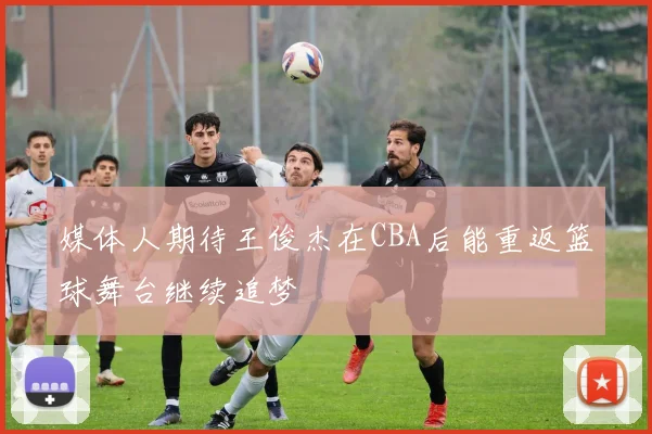媒体人期待王俊杰在CBA后能重返篮球舞台继续追梦