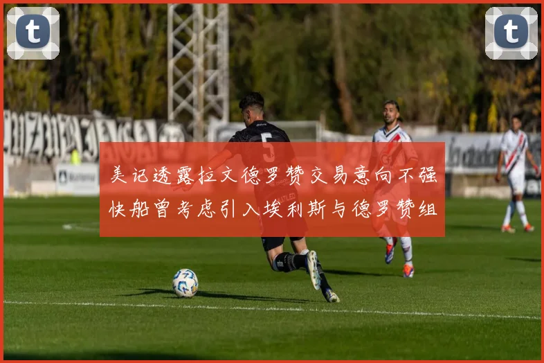 美记透露拉文德罗赞交易意向不强快船曾考虑引入埃利斯与德罗赞组合