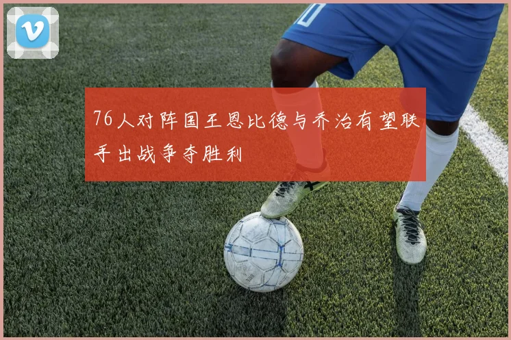 76人对阵国王恩比德与乔治有望联手出战争夺胜利