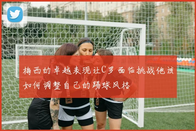 梅西的卓越表现让C罗面临挑战他该如何调整自己的踢球风格