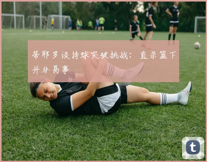 蒂耶罗谈持球突破挑战：直杀篮下并非易事