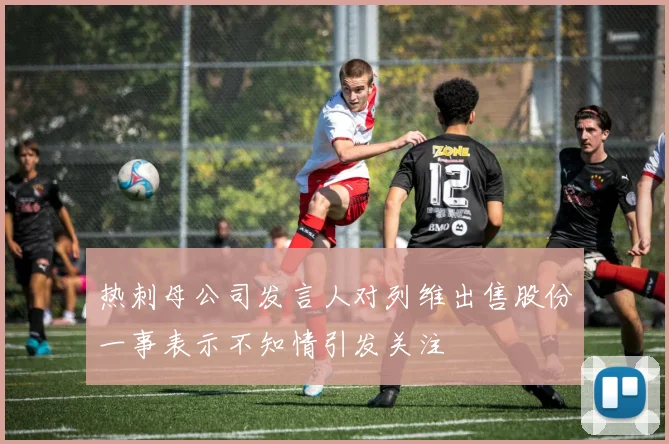 热刺母公司发言人对列维出售股份一事表示不知情引发关注