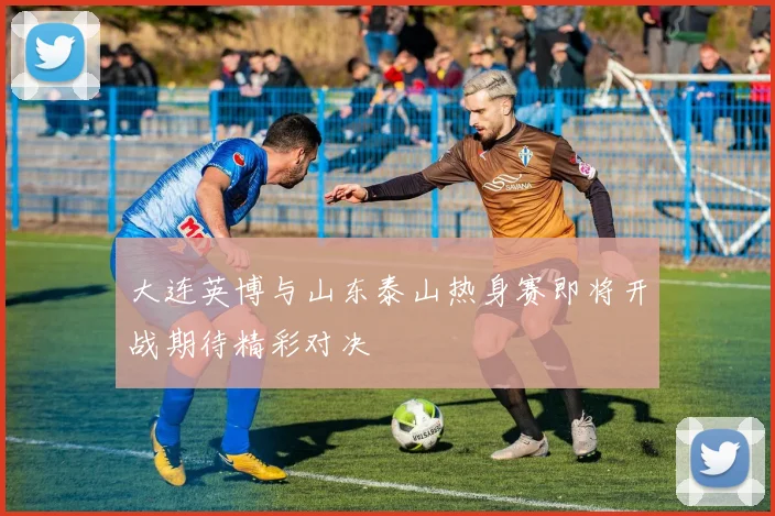 大连英博与山东泰山热身赛即将开战期待精彩对决