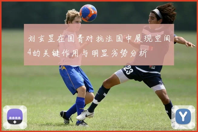刘玄昱在国青对抗法国中展现空间4的关键作用与明显劣势分析