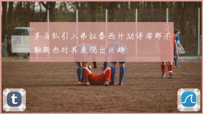 罗马队引入弗拉泰西计划停滞那不勒斯也对其表现出兴趣