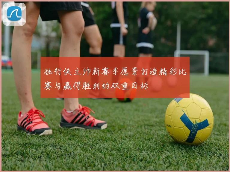独行侠主帅新赛季愿景打造精彩比赛与赢得胜利的双重目标
