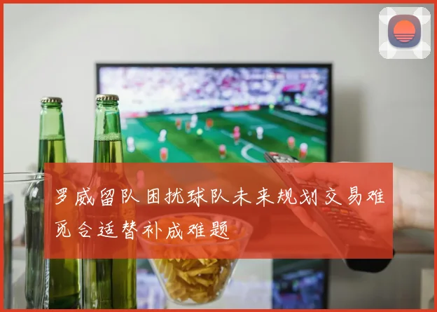 罗威留队困扰球队未来规划交易难觅合适替补成难题