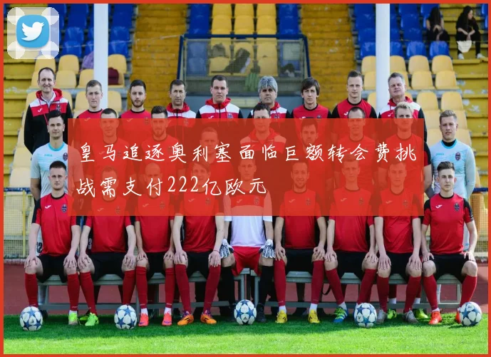 皇马追逐奥利塞面临巨额转会费挑战需支付222亿欧元