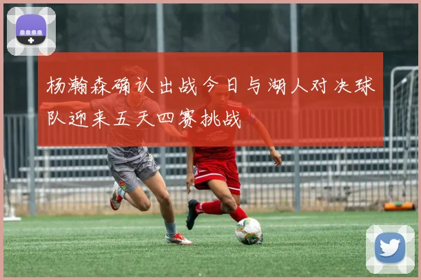 杨瀚森确认出战今日与湖人对决球队迎来五天四赛挑战