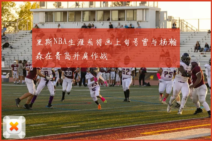里斯NBA生涯或将画上句号曾与杨瀚森在青岛并肩作战
