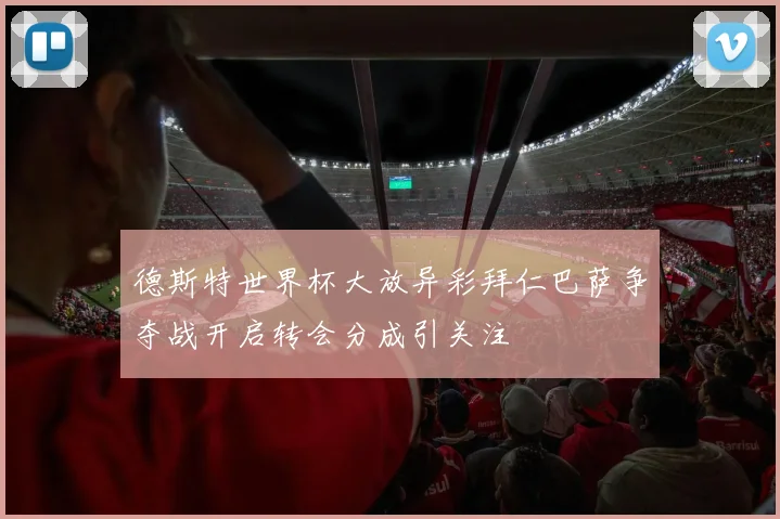 德斯特世界杯大放异彩拜仁巴萨争夺战开启转会分成引关注