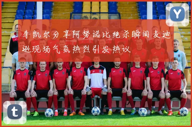 李凯尔分享阿努诺比绝杀瞬间麦迪逊现场气氛热烈引发热议