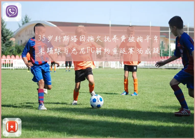 35岁科斯塔因拖欠抚养费被拘半年未踢球与悉尼FC解约重返赛场成疑