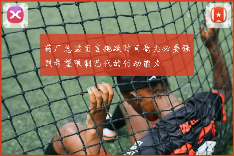 药厂总监直言拖延时间毫无必要强烈希望限制巴代的行动能力