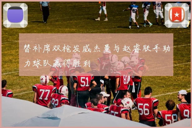 替补席双枪发威杰曼与赵睿联手助力球队赢得胜利