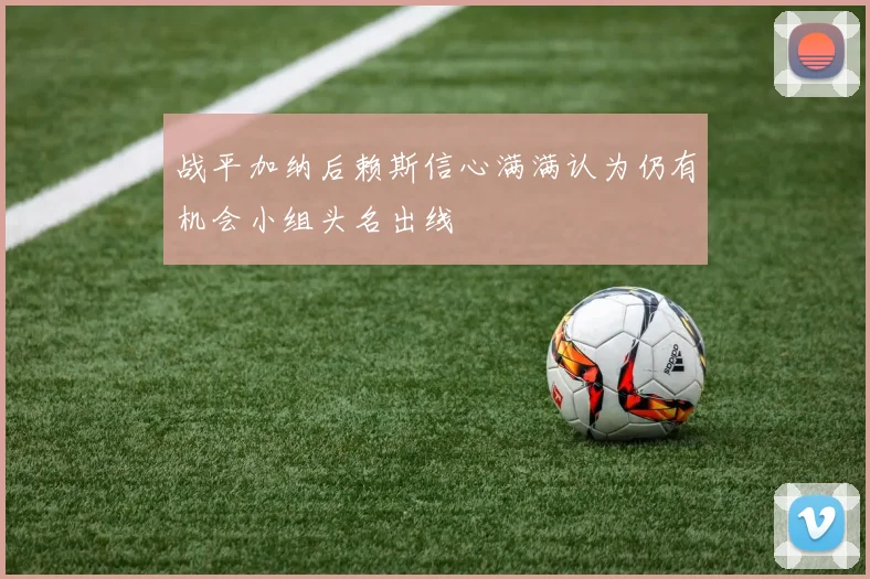 战平加纳后赖斯信心满满认为仍有机会小组头名出线