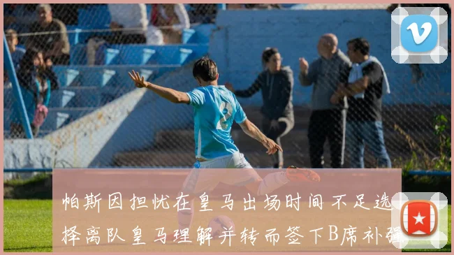 帕斯因担忧在皇马出场时间不足选择离队皇马理解并转而签下B席补强阵容