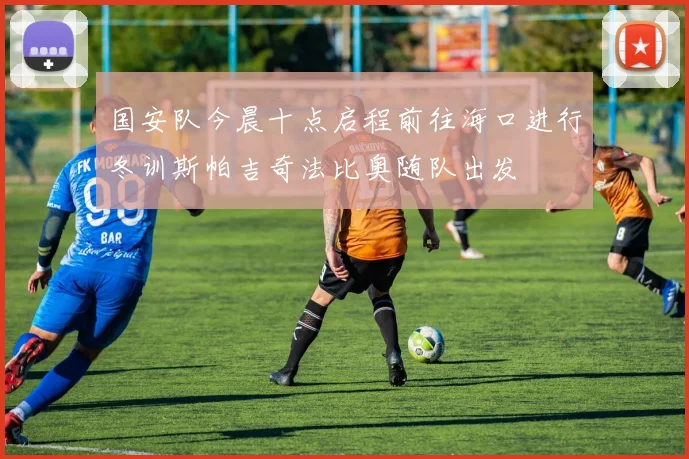 国安队今晨十点启程前往海口进行冬训斯帕吉奇法比奥随队出发